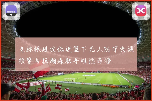 克林根进攻低迷篮下无人防守失误频繁与杨瀚森联手难挡马穆