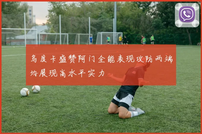 乌度卡盛赞阿门全能表现攻防两端均展现高水平实力