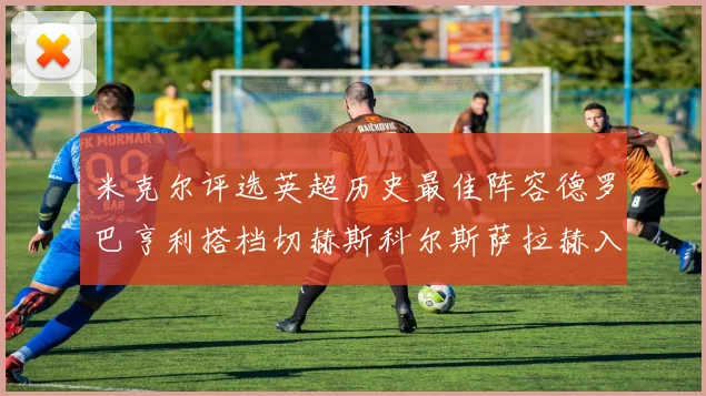 米克尔评选英超历史最佳阵容德罗巴亨利搭档切赫斯科尔斯萨拉赫入选