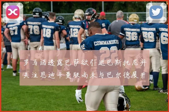 罗马诺透露巴萨欲引进巴斯托尼并关注恩迪卡曼联尚未与巴尔德展开谈判