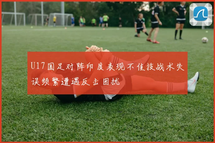 U17国足对阵印度表现不佳技战术失误频繁遭遇反击困扰