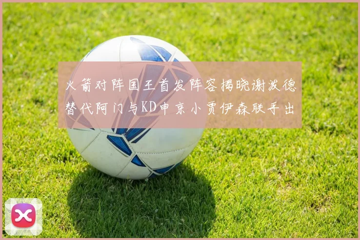 火箭对阵国王首发阵容揭晓谢泼德替代阿门与KD申京小贾伊森联手出战
