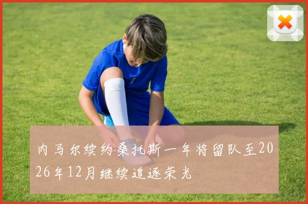 内马尔续约桑托斯一年将留队至2026年12月继续追逐荣光