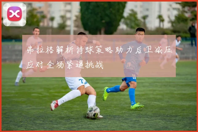 弗拉格解析持球策略助力后卫减压应对全场紧逼挑战