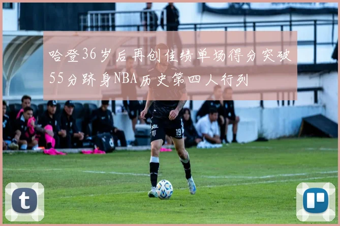 哈登36岁后再创佳绩单场得分突破55分跻身NBA历史第四人行列