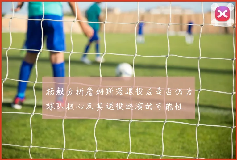杨毅分析詹姆斯若退役后是否仍为球队核心及其退役巡演的可能性