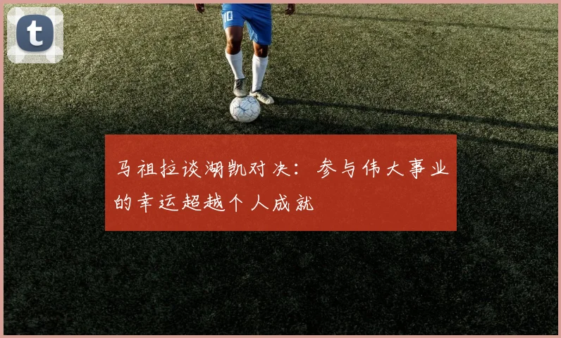 马祖拉谈湖凯对决：参与伟大事业的幸运超越个人成就