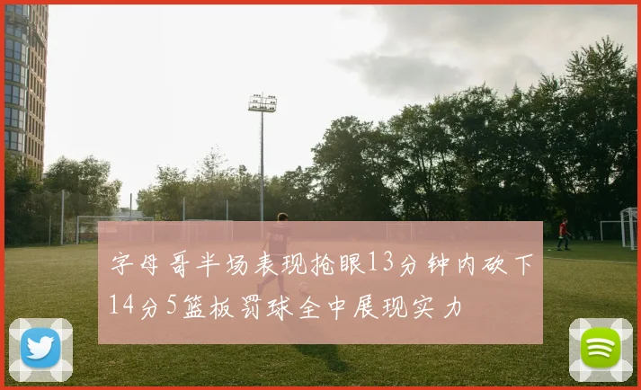 字母哥半场表现抢眼13分钟内砍下14分5篮板罚球全中展现实力