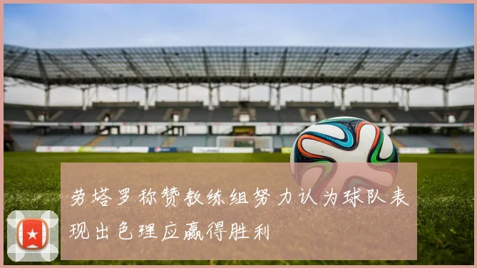劳塔罗称赞教练组努力认为球队表现出色理应赢得胜利