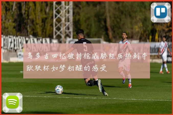 乌多吉回忆被持枪威胁经历热刺夺欧联杯如梦初醒的感受
