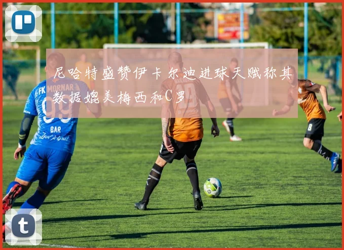 尼哈特盛赞伊卡尔迪进球天赋称其数据媲美梅西和C罗