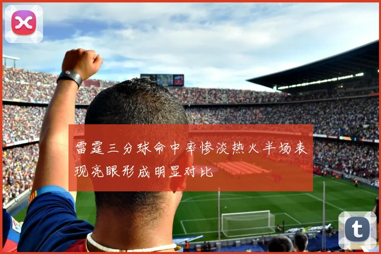 雷霆三分球命中率惨淡热火半场表现亮眼形成明显对比