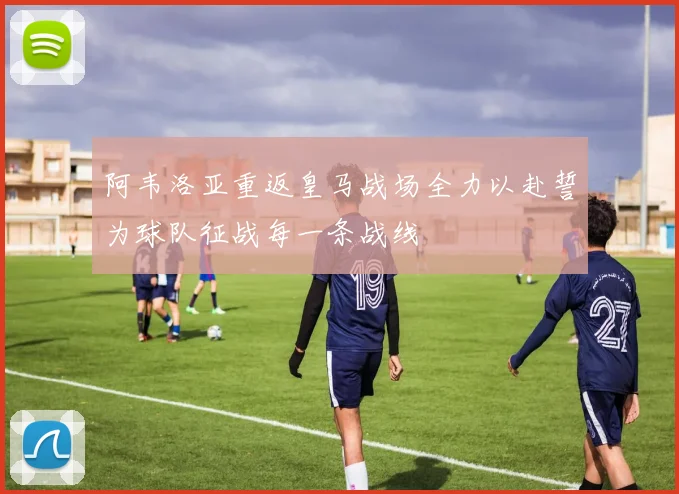 阿韦洛亚重返皇马战场全力以赴誓为球队征战每一条战线