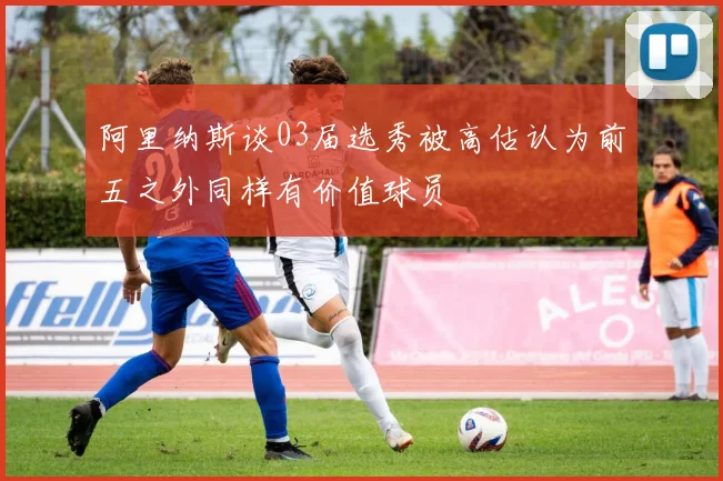 阿里纳斯谈03届选秀被高估认为前五之外同样有价值球员