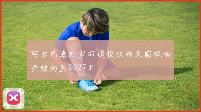 阿尔巴意外宣布退役仅两天前双响并续约至2027年