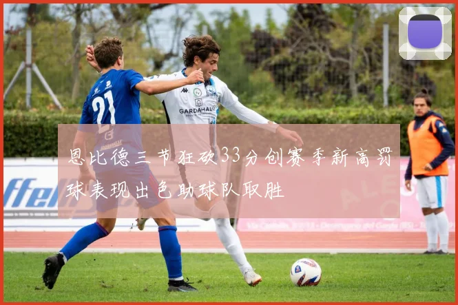 恩比德三节狂砍33分创赛季新高罚球表现出色助球队取胜