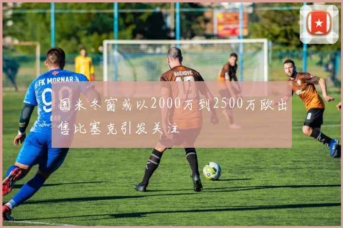 国米冬窗或以2000万到2500万欧出售比塞克引发关注