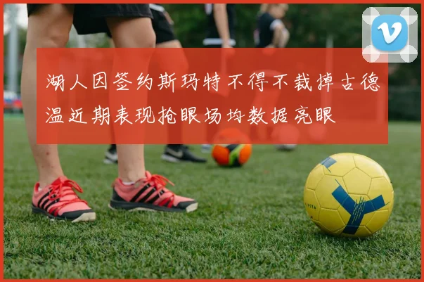 湖人因签约斯玛特不得不裁掉古德温近期表现抢眼场均数据亮眼