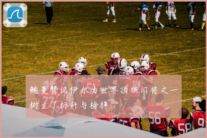 鲍曼赞诺伊尔为世界顶级门将之一树立了标杆与榜样