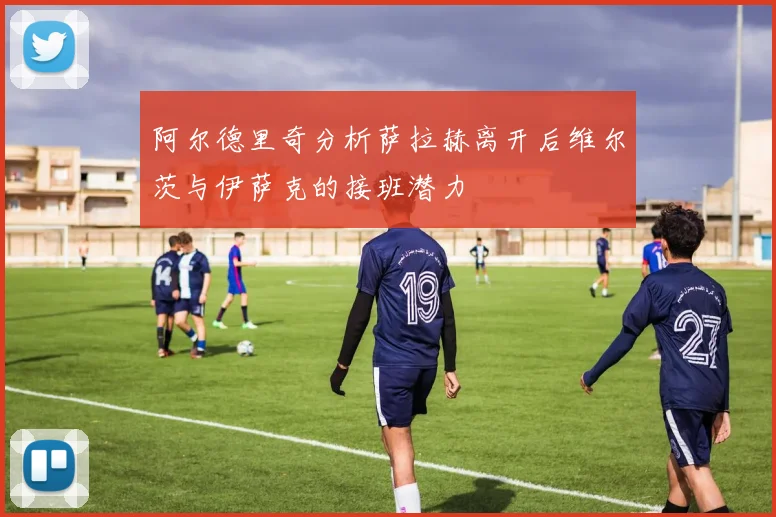阿尔德里奇分析萨拉赫离开后维尔茨与伊萨克的接班潜力