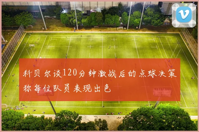 科贝尔谈120分钟激战后的点球决策称每位队员表现出色