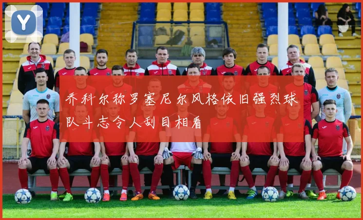 乔科尔称罗塞尼尔风格依旧强烈球队斗志令人刮目相看