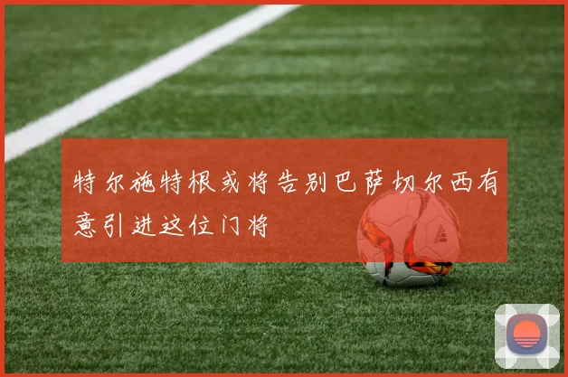 特尔施特根或将告别巴萨切尔西有意引进这位门将