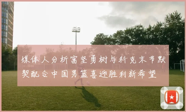 媒体人分析富坚勇树与科克末节默契配合中国男篮喜迎胜利新希望