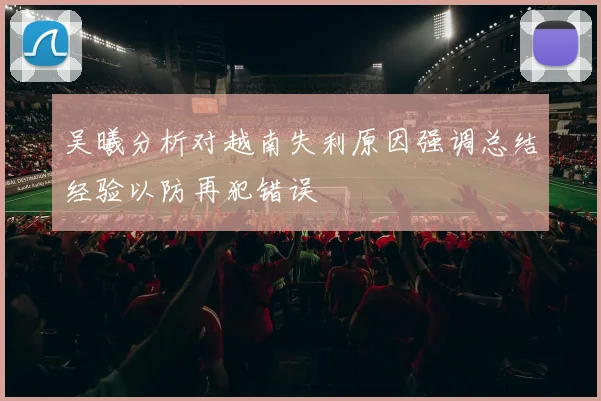吴曦分析对越南失利原因强调总结经验以防再犯错误