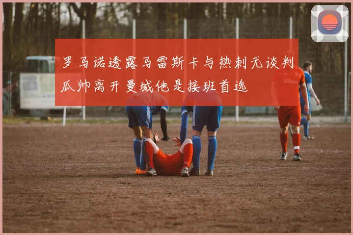 罗马诺透露马雷斯卡与热刺无谈判瓜帅离开曼城他是接班首选