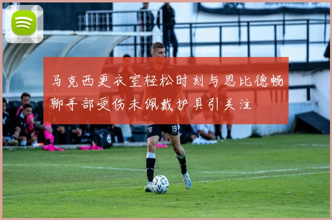 马克西更衣室轻松时刻与恩比德畅聊手部受伤未佩戴护具引关注