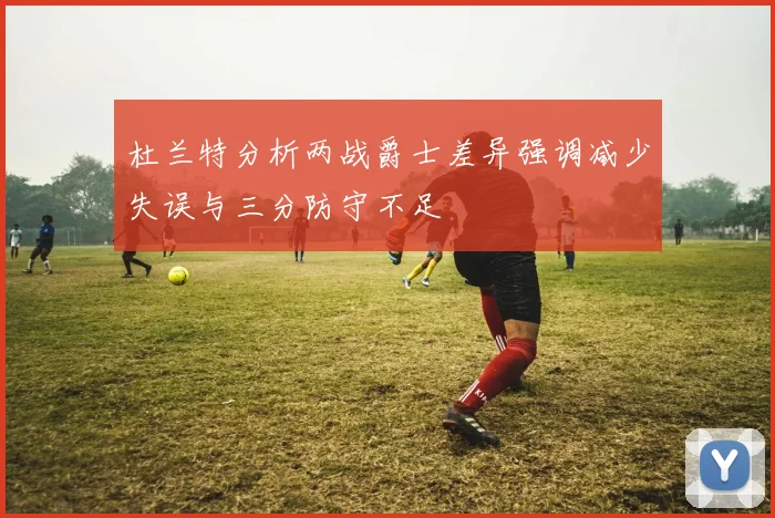 杜兰特分析两战爵士差异强调减少失误与三分防守不足