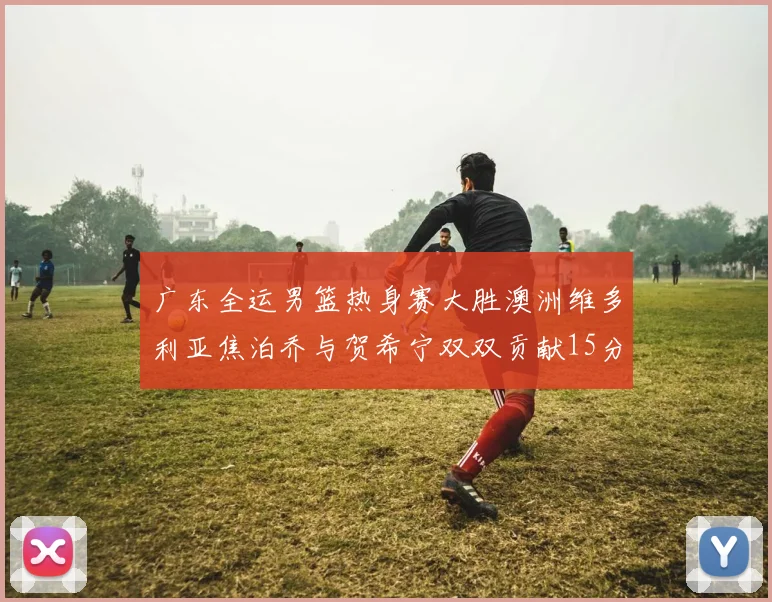 广东全运男篮热身赛大胜澳洲维多利亚焦泊乔与贺希宁双双贡献15分表现出色