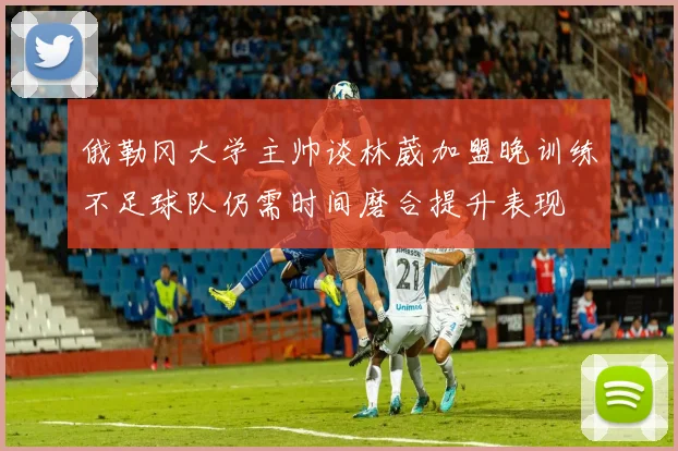 俄勒冈大学主帅谈林葳加盟晚训练不足球队仍需时间磨合提升表现