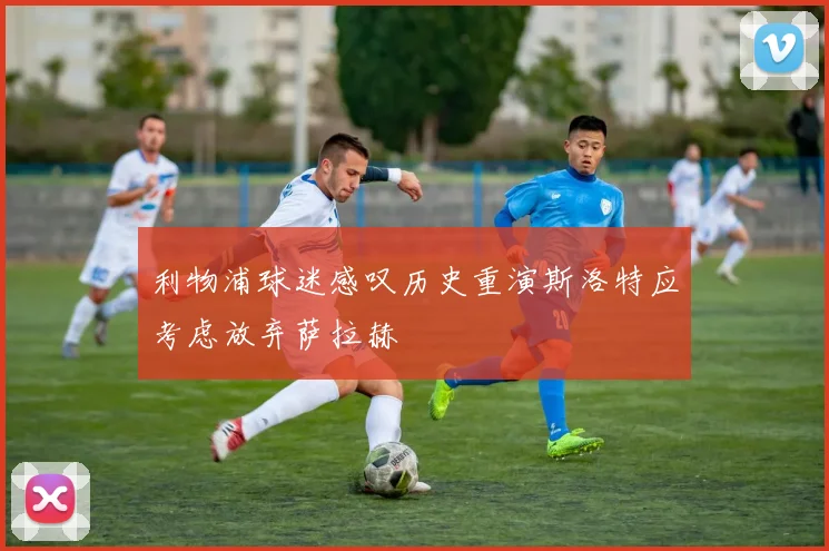 利物浦球迷感叹历史重演斯洛特应考虑放弃萨拉赫