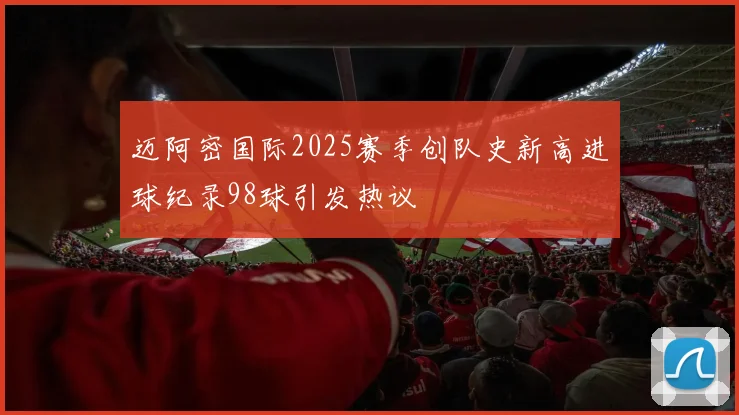 迈阿密国际2025赛季创队史新高进球纪录98球引发热议