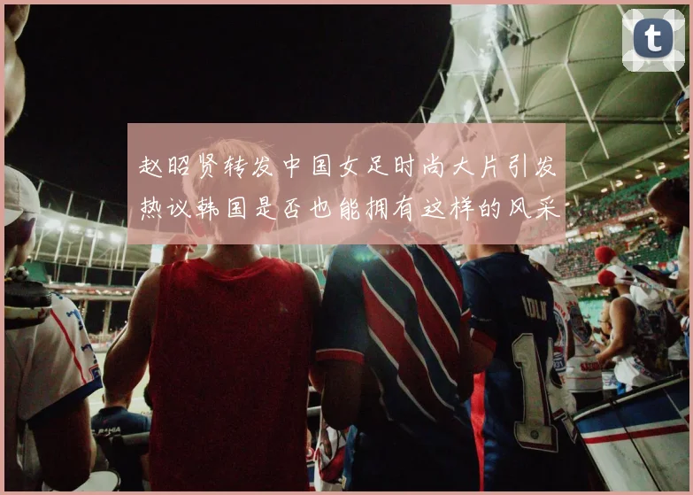 赵昭贤转发中国女足时尚大片引发热议韩国是否也能拥有这样的风采