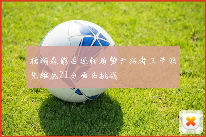 杨瀚森能否逆转局势开拓者三节领先雄鹿21分面临挑战