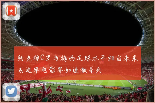 约克称C罗与梅西足球水平相当未来或进军电影界如速激系列