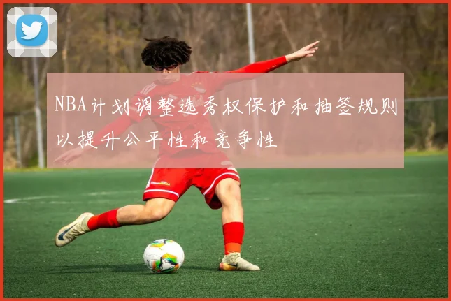 NBA计划调整选秀权保护和抽签规则以提升公平性和竞争性
