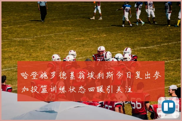 哈登施罗德基翁埃利斯今日复出参加投篮训练状态回暖引关注