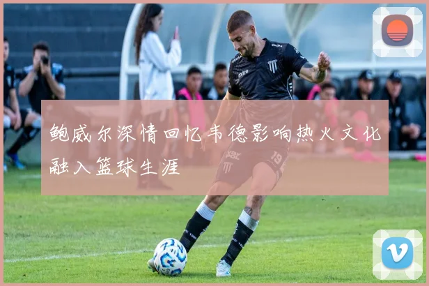 鲍威尔深情回忆韦德影响热火文化融入篮球生涯
