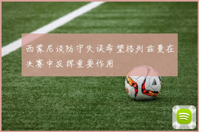 西蒙尼谈防守失误希望格列兹曼在决赛中发挥重要作用