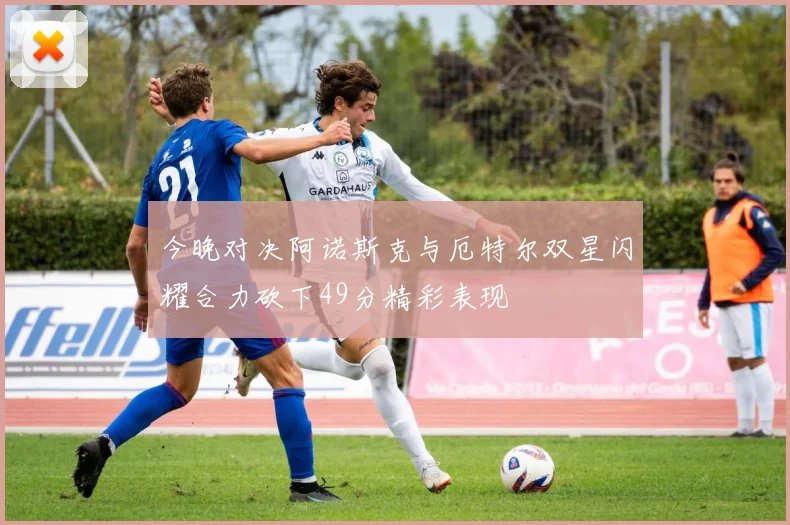 今晚对决阿诺斯克与厄特尔双星闪耀合力砍下49分精彩表现