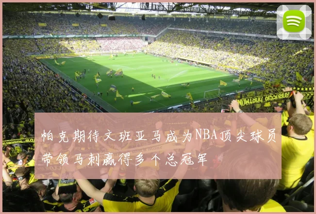 帕克期待文班亚马成为NBA顶尖球员带领马刺赢得多个总冠军