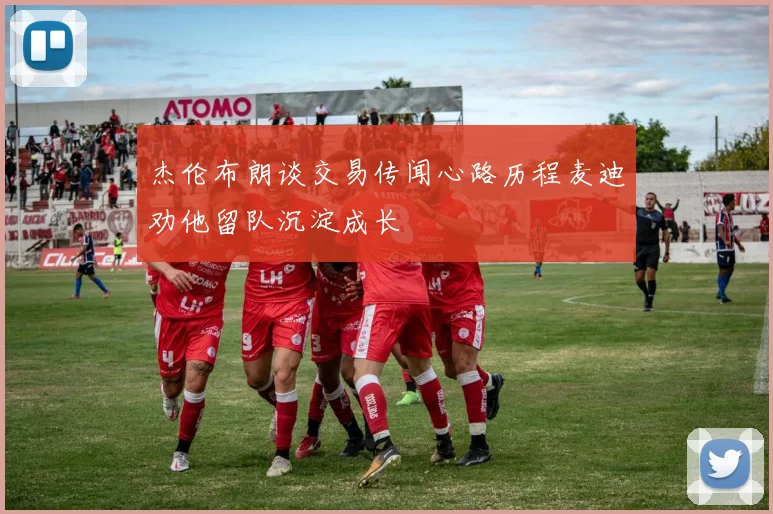 杰伦布朗谈交易传闻心路历程麦迪劝他留队沉淀成长