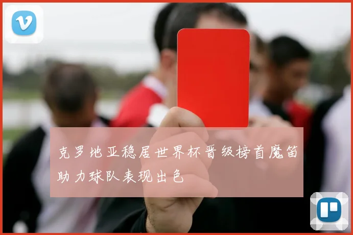 克罗地亚稳居世界杯晋级榜首魔笛助力球队表现出色