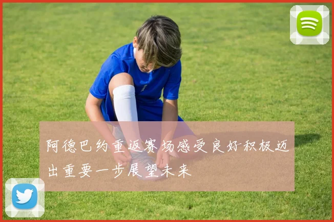 阿德巴约重返赛场感受良好积极迈出重要一步展望未来