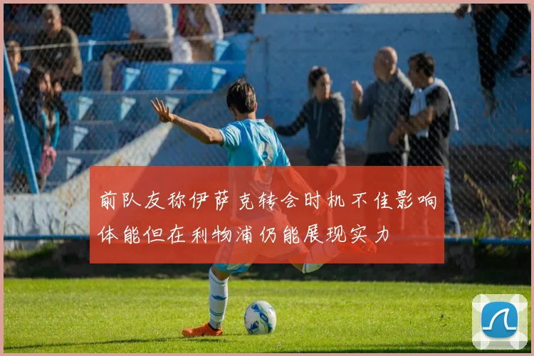 前队友称伊萨克转会时机不佳影响体能但在利物浦仍能展现实力