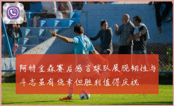 阿特金森赛后感言球队展现韧性与斗志虽有侥幸但胜利值得庆祝